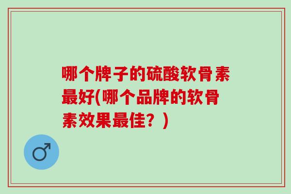 哪个牌子的硫酸软骨素最好(哪个品牌的软骨素效果最佳？)