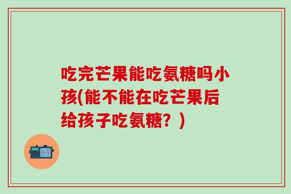 吃完芒果能吃氨糖吗小孩(能不能在吃芒果后给孩子吃氨糖？)