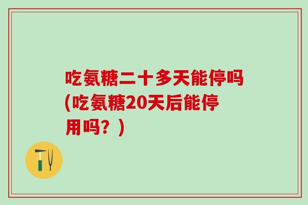 吃氨糖二十多天能停吗(吃氨糖20天后能停用吗？)