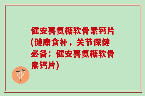 健安喜氨糖软骨素钙片(健康食补，关节保健必备：健安喜氨糖软骨素钙片)
