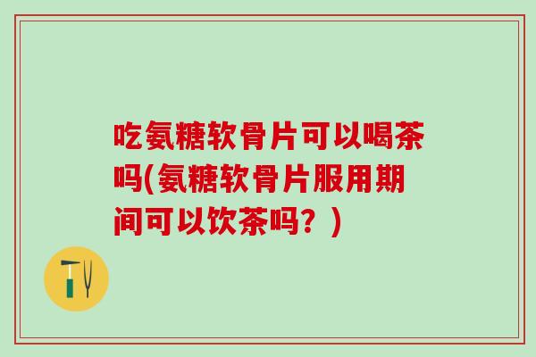 吃氨糖软骨片可以喝茶吗(氨糖软骨片服用期间可以饮茶吗？)