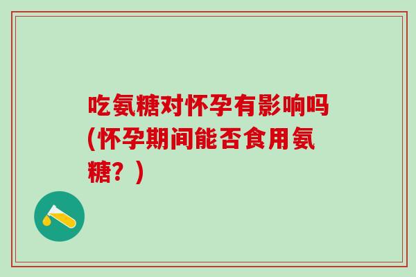 吃氨糖对怀孕有影响吗(怀孕期间能否食用氨糖？)