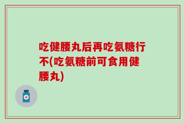 吃健腰丸后再吃氨糖行不(吃氨糖前可食用健腰丸)