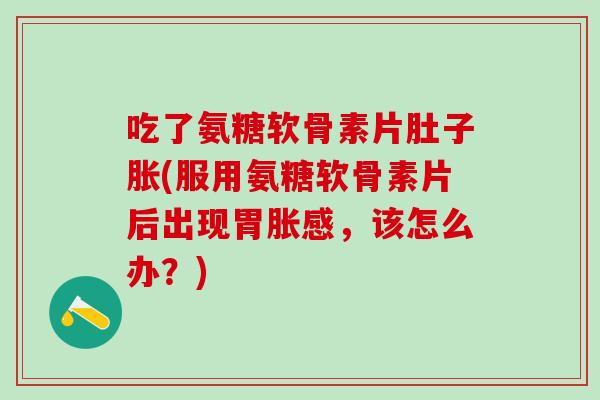 吃了氨糖软骨素片肚子胀(服用氨糖软骨素片后出现胃胀感，该怎么办？)
