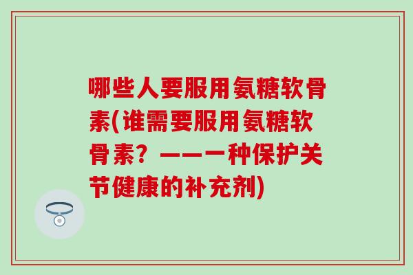 哪些人要服用氨糖软骨素(谁需要服用氨糖软骨素？——一种保护关节健康的补充剂)