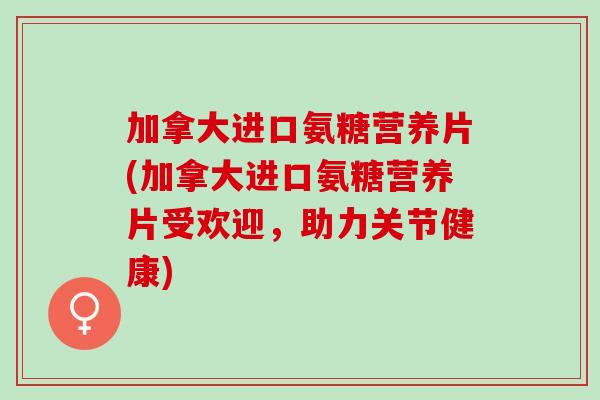 加拿大进口氨糖营养片(加拿大进口氨糖营养片受欢迎，助力关节健康)