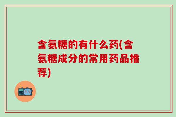 含氨糖的有什么药(含氨糖成分的常用药品推荐)
