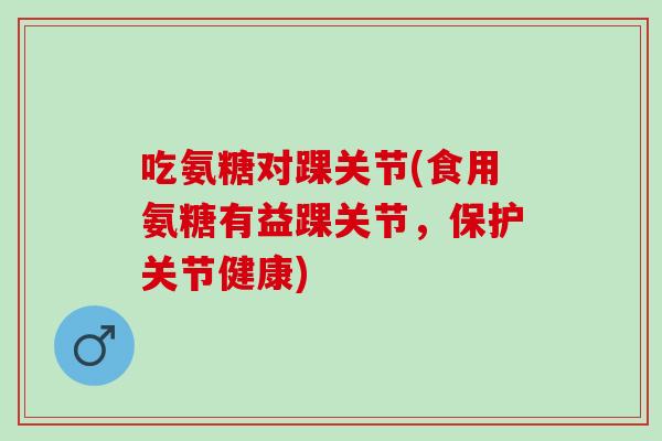 吃氨糖对踝关节(食用氨糖有益踝关节，保护关节健康)