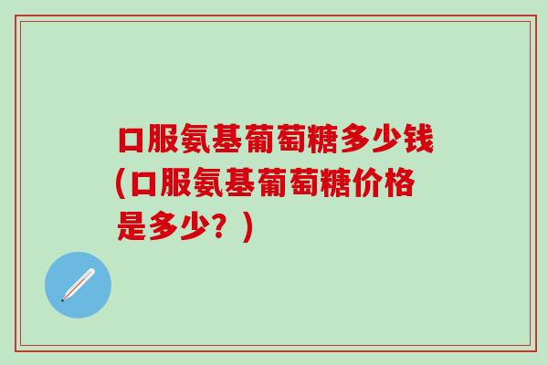 口服氨基葡萄糖多少钱(口服氨基葡萄糖价格是多少？)