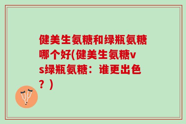 健美生氨糖和绿瓶氨糖哪个好(健美生氨糖vs绿瓶氨糖：谁更出色？)