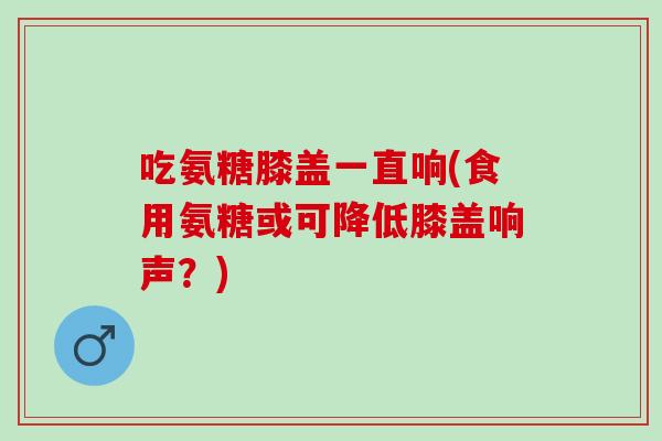 吃氨糖膝盖一直响(食用氨糖或可降低膝盖响声?) 吃氨糖膝盖一直响(食用氨糖或可降低膝盖响声?)