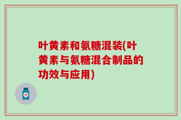 叶黄素和氨糖混装(叶黄素与氨糖混合制品的功效与应用)