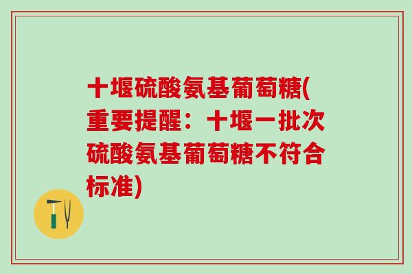 十堰硫酸氨基葡萄糖(重要提醒：十堰一批次硫酸氨基葡萄糖不符合标准)