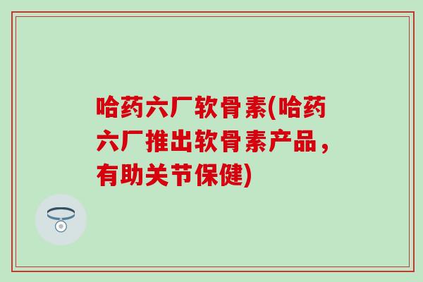 哈药六厂软骨素(哈药六厂推出软骨素产品，有助关节保健)