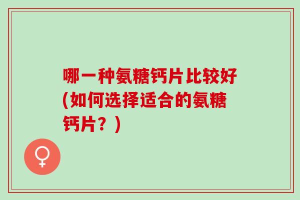 哪一种氨糖钙片比较好(如何选择适合的氨糖钙片？)