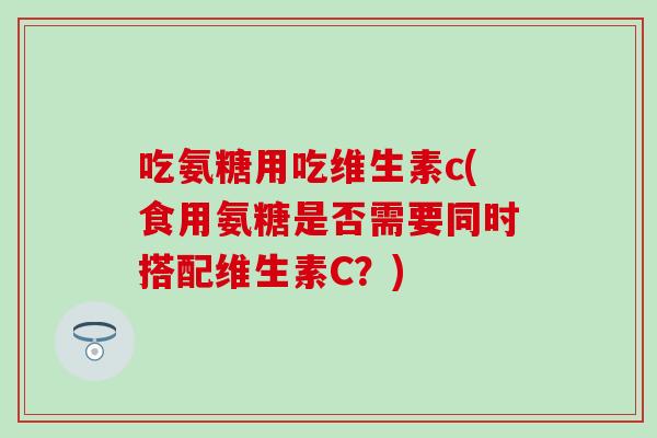 吃氨糖用吃维生素c(食用氨糖是否需要同时搭配维生素C？)