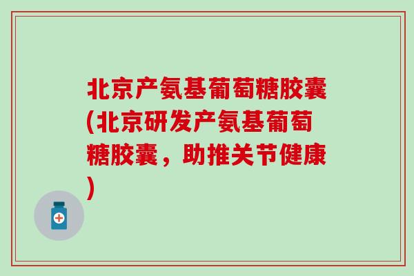 北京产氨基葡萄糖胶囊(北京研发产氨基葡萄糖胶囊，助推关节健康)