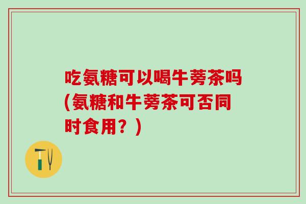 吃氨糖可以喝牛蒡茶吗(氨糖和牛蒡茶可否同时食用？)