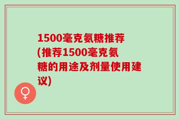 1500毫克氨糖推荐(推荐1500毫克氨糖的用途及剂量使用建议)