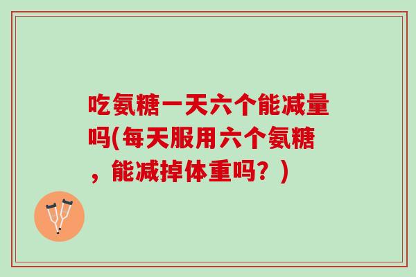 吃氨糖一天六个能减量吗(每天服用六个氨糖，能减掉体重吗？)