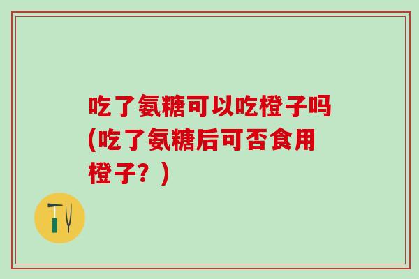 吃了氨糖可以吃橙子吗(吃了氨糖后可否食用橙子？)