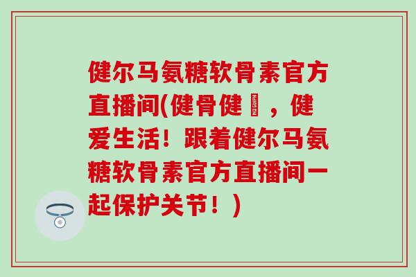 健尔马氨糖软骨素官方直播间(健骨健體，健爱生活！跟着健尔马氨糖软骨素官方直播间一起保护关节！)