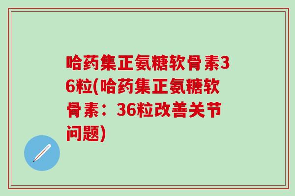 哈药集正氨糖软骨素36粒(哈药集正氨糖软骨素：36粒改善关节问题)
