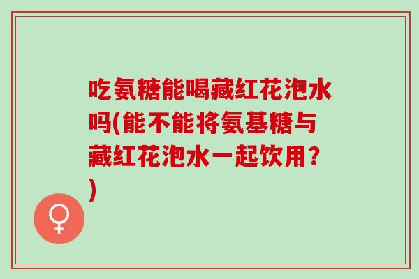 吃氨糖能喝藏红花泡水吗(能不能将氨基糖与藏红花泡水一起饮用？)
