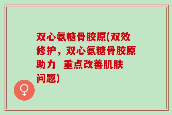 双心氨糖骨胶原(双效修护，双心氨糖骨胶原助力  重点改善肌肤问题)