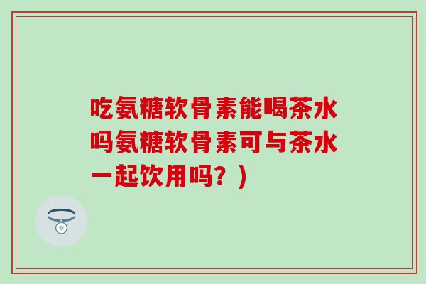 吃氨糖软骨素能喝茶水吗氨糖软骨素可与茶水一起饮用吗？)