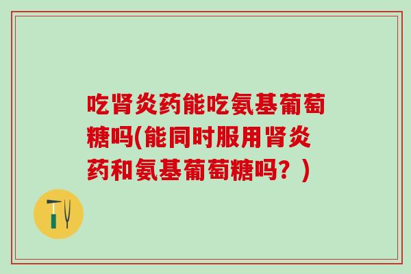 吃肾炎药能吃氨基葡萄糖吗(能同时服用肾炎药和氨基葡萄糖吗？)