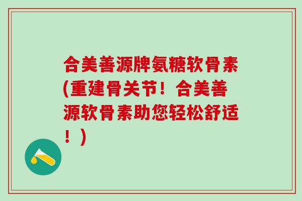 合美善源牌氨糖软骨素(重建骨关节！合美善源软骨素助您轻松舒适！)