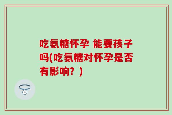 吃氨糖怀孕 能要孩子吗(吃氨糖对怀孕是否有影响？)