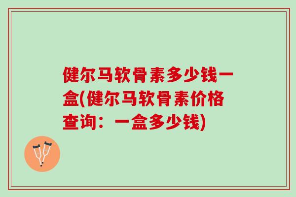 健尔马软骨素多少钱一盒(健尔马软骨素价格查询：一盒多少钱)