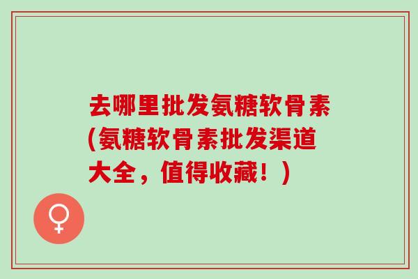 去哪里批发氨糖软骨素(氨糖软骨素批发渠道大全，值得收藏！)