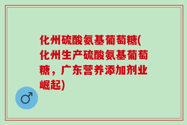 化州硫酸氨基葡萄糖(化州生产硫酸氨基葡萄糖，广东营养添加剂业崛起)
