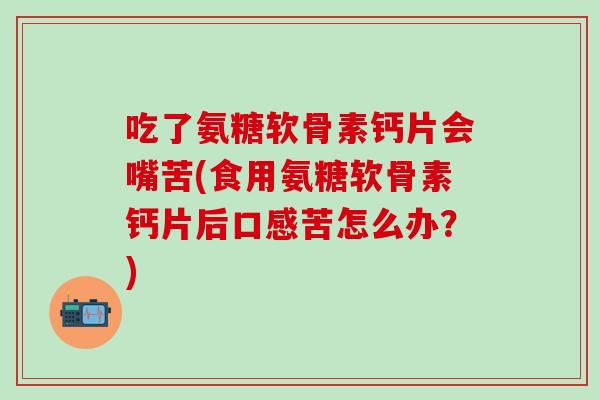 吃了氨糖软骨素钙片会嘴苦(食用氨糖软骨素钙片后口感苦怎么办？)