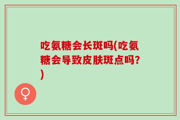 吃氨糖会长斑吗(吃氨糖会导致皮肤斑点吗？)