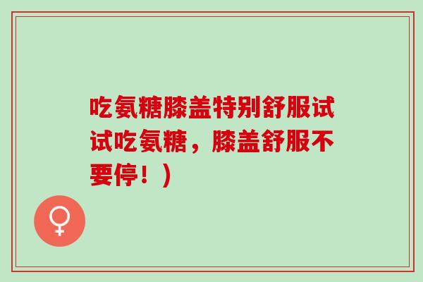 吃氨糖膝盖特别舒服试试吃氨糖，膝盖舒服不要停！)