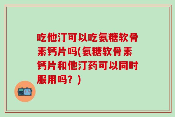 吃他汀可以吃氨糖软骨素钙片吗(氨糖软骨素钙片和他汀药可以同时服用吗？)