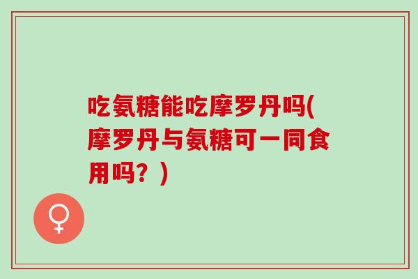 吃氨糖能吃摩罗丹吗(摩罗丹与氨糖可一同食用吗？)