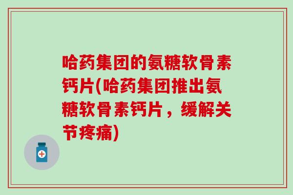 哈药集团的氨糖软骨素钙片(哈药集团推出氨糖软骨素钙片，缓解关节)