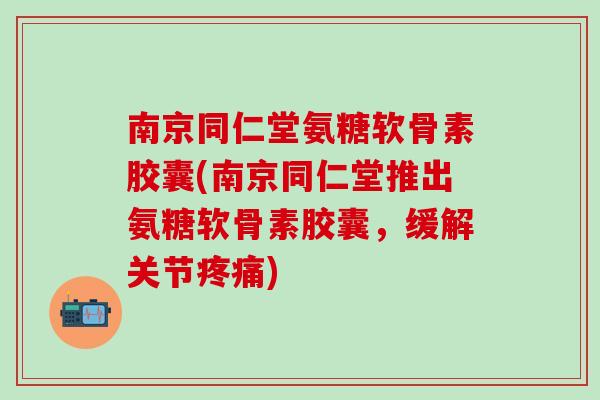 南京同仁堂氨糖软骨素胶囊(南京同仁堂推出氨糖软骨素胶囊，缓解关节疼痛)