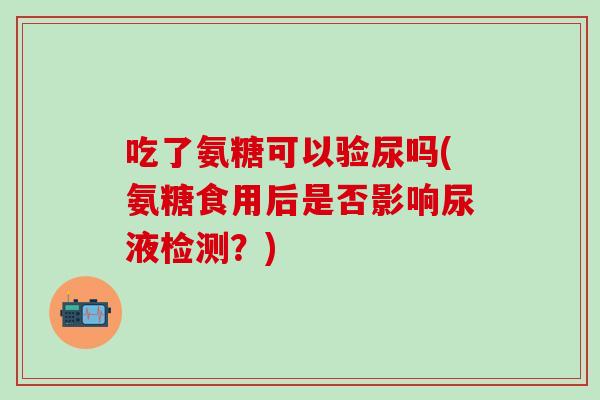 吃了氨糖可以验尿吗(氨糖食用后是否影响尿液检测？)