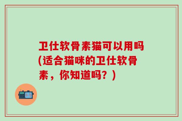 卫仕软骨素猫可以用吗(适合猫咪的卫仕软骨素，你知道吗？)