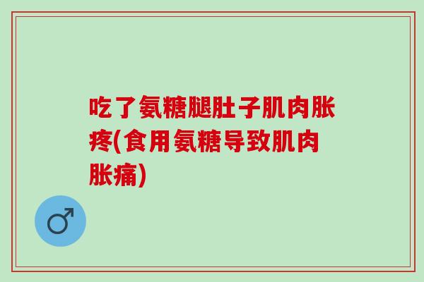 吃了氨糖腿肚子肌肉胀疼(食用氨糖导致肌肉胀痛)