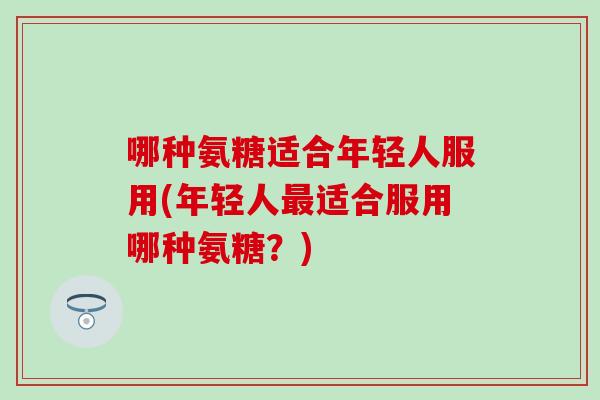 哪种氨糖适合年轻人服用(年轻人最适合服用哪种氨糖？)