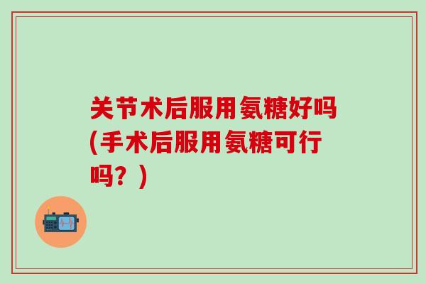 关节术后服用氨糖好吗(手术后服用氨糖可行吗？)