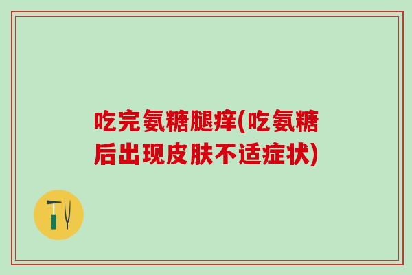 吃完氨糖腿痒(吃氨糖后出现皮肤不适症状)