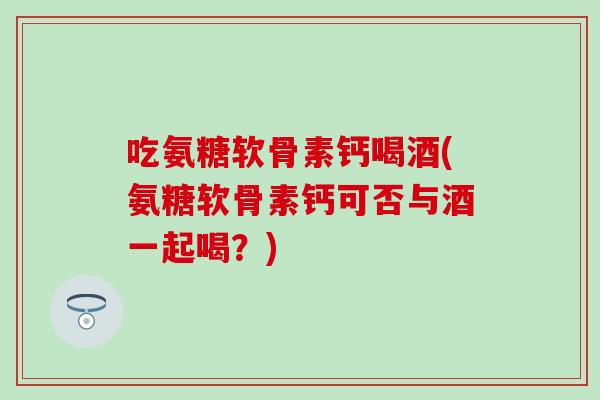 吃氨糖软骨素钙喝酒(氨糖软骨素钙可否与酒一起喝?) 吃氨糖软骨素钙喝酒(氨糖软骨素钙可否与酒一起喝?)
